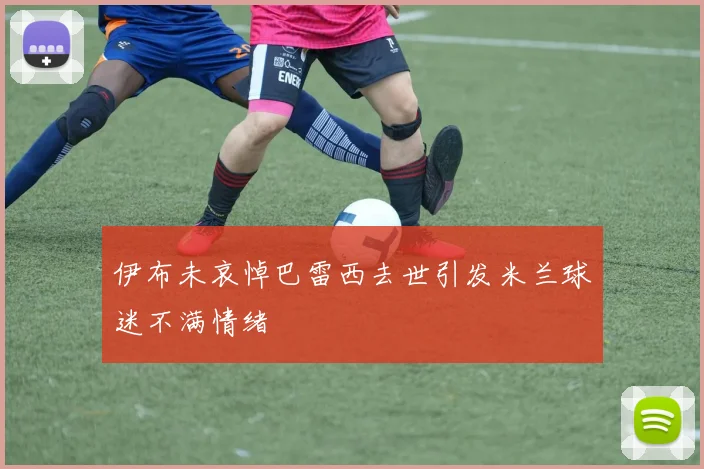 伊布未哀悼巴雷西去世引发米兰球迷不满情绪