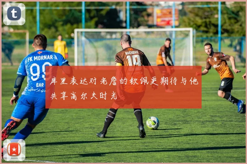 库里表达对老詹的钦佩更期待与他共享高尔夫时光
