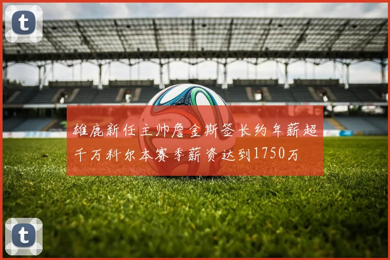 雄鹿新任主帅詹金斯签长约年薪超千万科尔本赛季薪资达到1750万