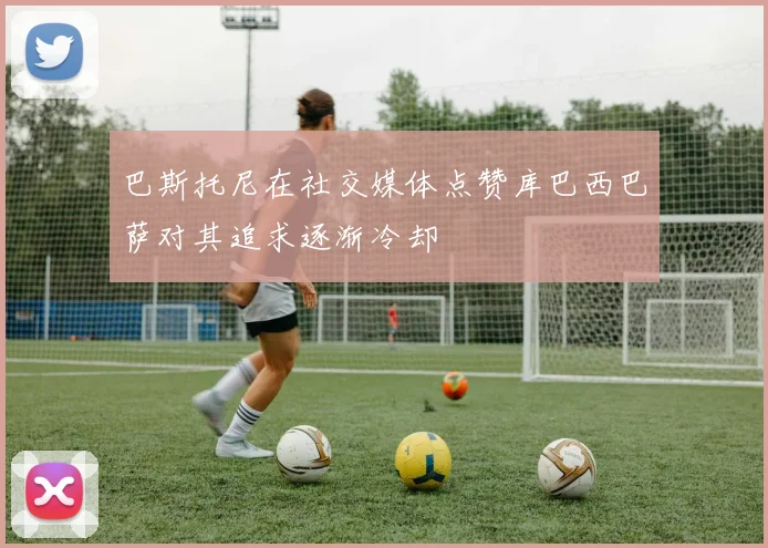 巴斯托尼在社交媒体点赞库巴西巴萨对其追求逐渐冷却