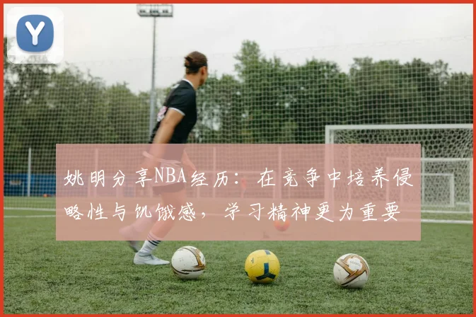 姚明分享NBA经历：在竞争中培养侵略性与饥饿感，学习精神更为重要