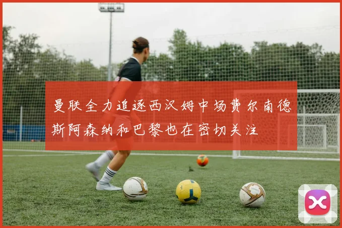 曼联全力追逐西汉姆中场费尔南德斯阿森纳和巴黎也在密切关注