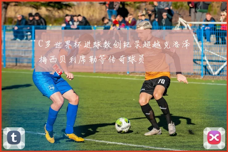 C罗世界杯进球数创纪录超越克洛泽梅西贝利席勒等传奇球员