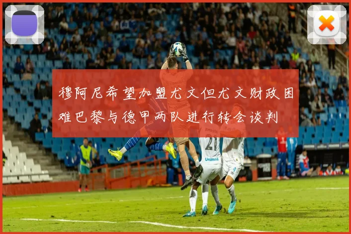 穆阿尼希望加盟尤文但尤文财政困难巴黎与德甲两队进行转会谈判