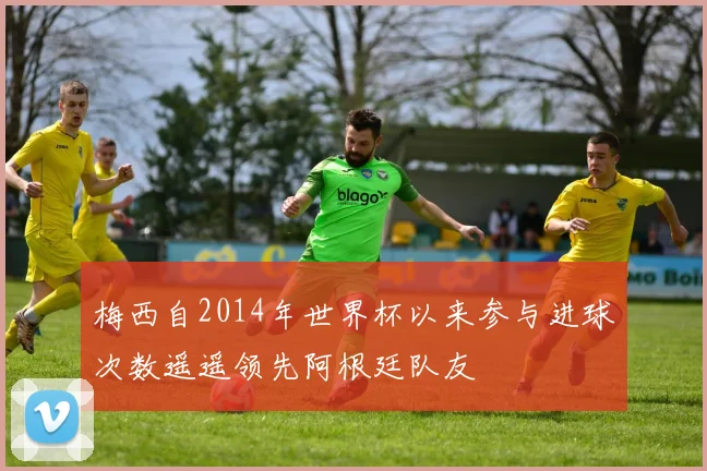 梅西自2014年世界杯以来参与进球次数遥遥领先阿根廷队友