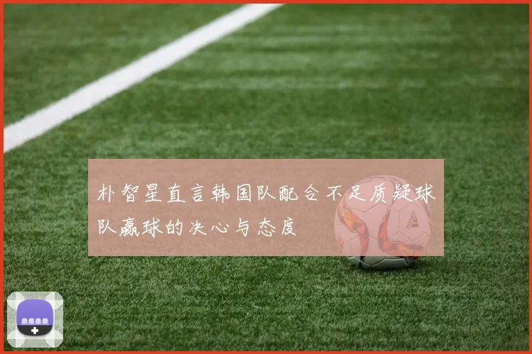 朴智星直言韩国队配合不足质疑球队赢球的决心与态度