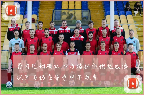 费内巴切确认已与格林伍德达成协议罗马仍在争夺中不放弃