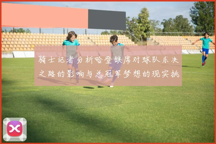 骑士记者分析哈登缺席对球队东决之路的影响与总冠军梦想的现实挑战