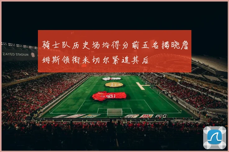 骑士队历史场均得分前五名揭晓詹姆斯领衔米切尔紧追其后