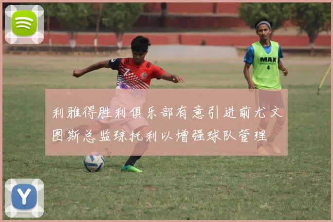 利雅得胜利俱乐部有意引进前尤文图斯总监琼托利以增强球队管理