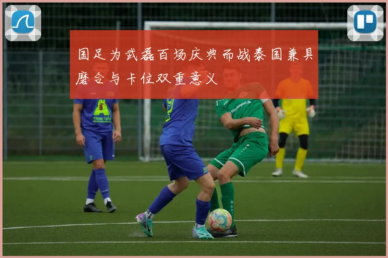 国足为武磊百场庆典而战泰国兼具磨合与卡位双重意义