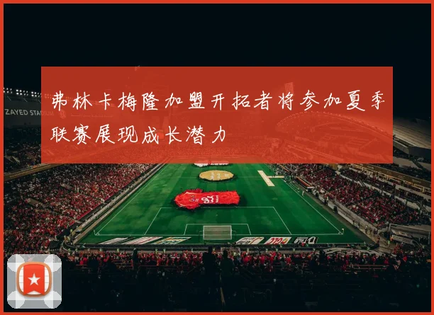 弗林卡梅隆加盟开拓者将参加夏季联赛展现成长潜力