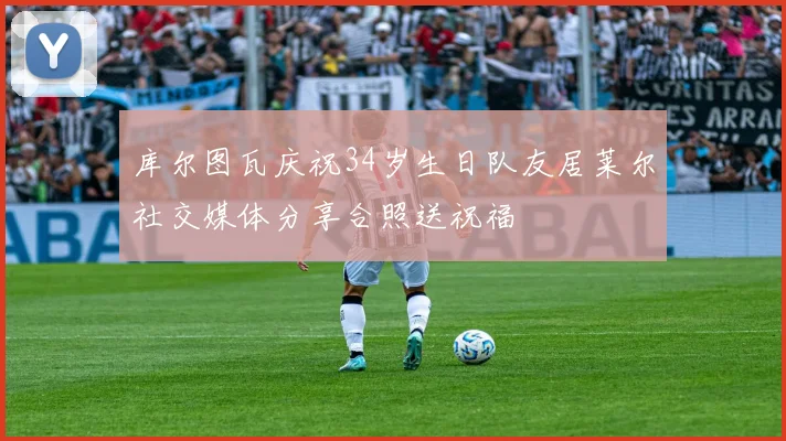 库尔图瓦庆祝34岁生日队友居莱尔社交媒体分享合照送祝福