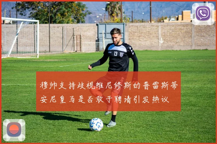 穆帅支持歧视维尼修斯的普雷斯蒂安尼皇马是否敢于聘请引发热议