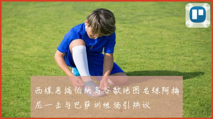 西媒恶搞伯纳乌谷歌地图名琼阿梅尼一击与巴萨训练场引热议