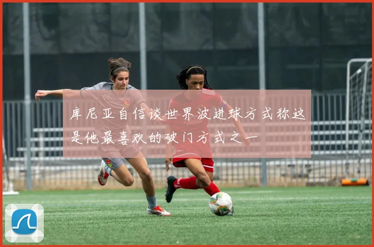 库尼亚自信谈世界波进球方式称这是他最喜欢的破门方式之一