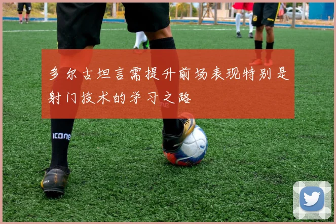 多尔古坦言需提升前场表现特别是射门技术的学习之路