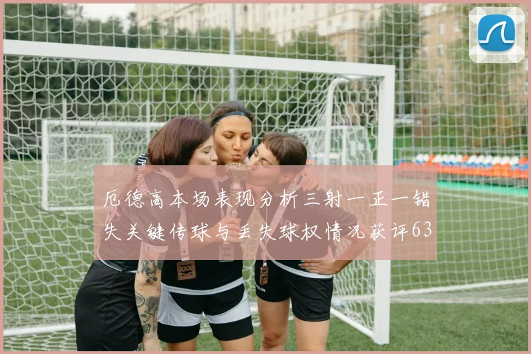 厄德高本场表现分析三射一正一错失关键传球与丢失球权情况获评63分