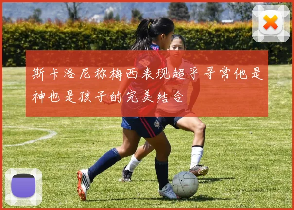 斯卡洛尼称梅西表现超乎寻常他是神也是孩子的完美结合