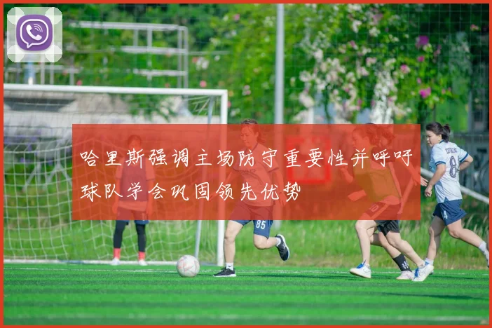 哈里斯强调主场防守重要性并呼吁球队学会巩固领先优势