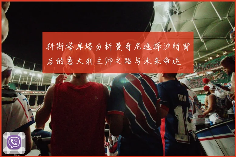 科斯塔库塔分析曼奇尼选择沙特背后的意大利主帅之路与未来命运