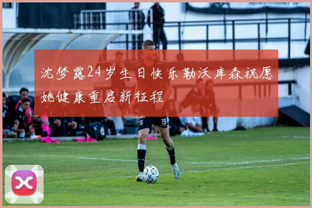 沈梦露24岁生日快乐勒沃库森祝愿她健康重启新征程