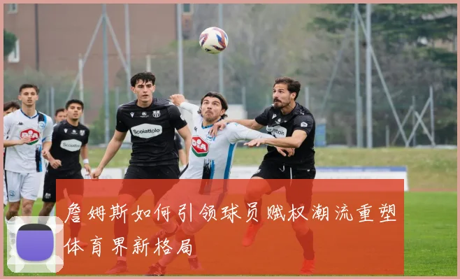 詹姆斯如何引领球员赋权潮流重塑体育界新格局
