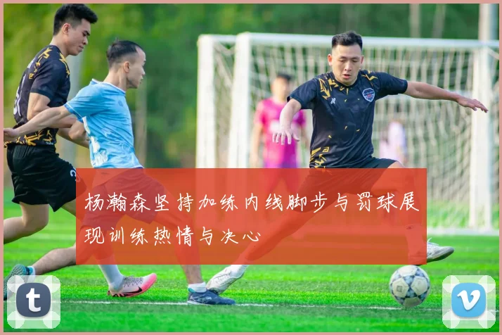 杨瀚森坚持加练内线脚步与罚球展现训练热情与决心