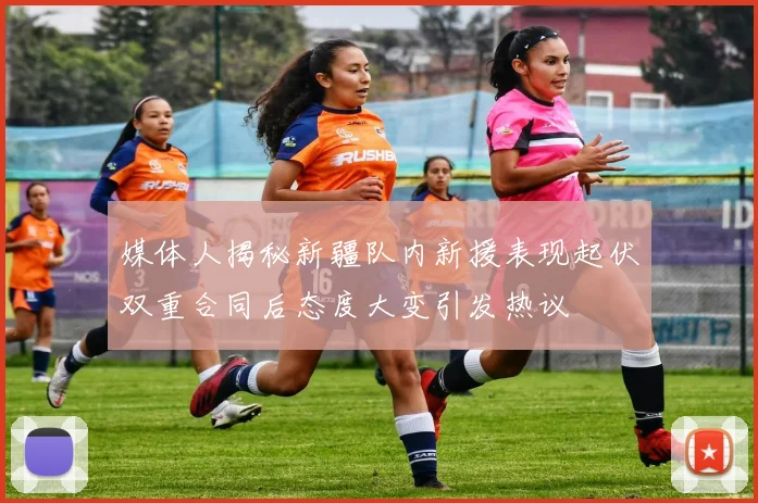 媒体人揭秘新疆队内新援表现起伏双重合同后态度大变引发热议